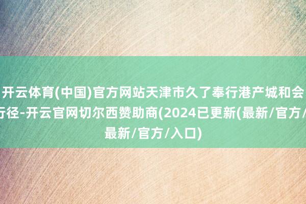 开云体育(中国)官方网站天津市久了奉行港产城和会发展行径-开云官网切尔西赞助商(2024已更新(最新/官方/入口)