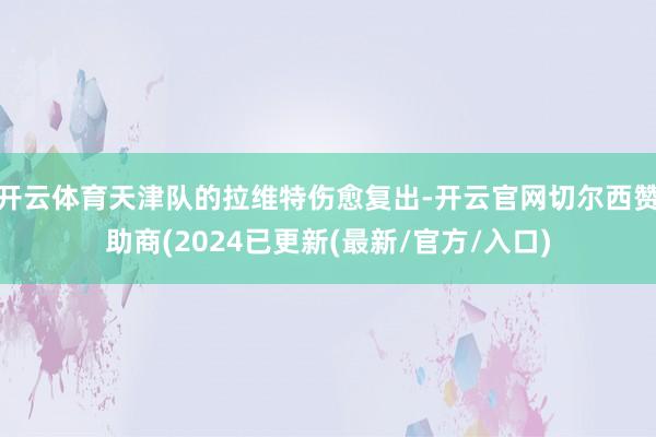 开云体育天津队的拉维特伤愈复出-开云官网切尔西赞助商(2024已更新(最新/官方/入口)