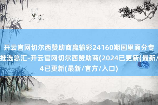 开云官网切尔西赞助商赢输彩24160期国里面分专科媒体复式推选总汇-开云官网切尔西赞助商(2024已更新(最新/官方/入口)