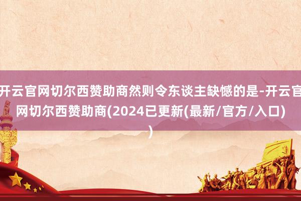 开云官网切尔西赞助商然则令东谈主缺憾的是-开云官网切尔西赞助商(2024已更新(最新/官方/入口)