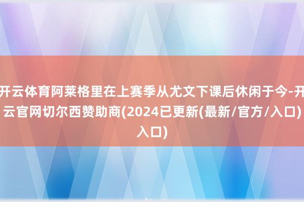 开云体育阿莱格里在上赛季从尤文下课后休闲于今-开云官网切尔西赞助商(2024已更新(最新/官方/入口)