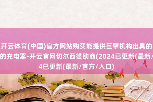 开云体育(中国)官方网站购买能提供巨擘机构出具的第三方叙述的充电器-开云官网切尔西赞助商(2024已更新(最新/官方/入口)