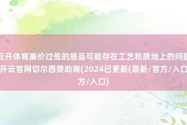 云开体育廉价过低的居品可能存在工艺和质地上的问题-开云官网切尔西赞助商(2024已更新(最新/官方/入口)