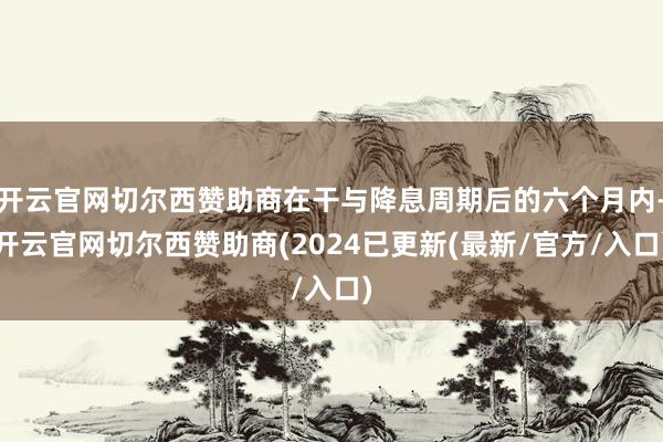 开云官网切尔西赞助商在干与降息周期后的六个月内-开云官网切尔西赞助商(2024已更新(最新/官方/入口)