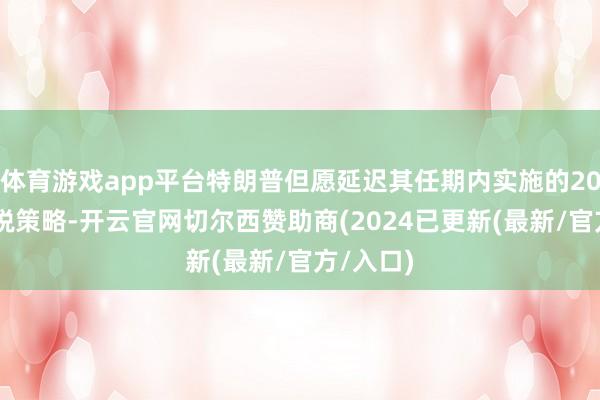 体育游戏app平台特朗普但愿延迟其任期内实施的2017年减税策略-开云官网切尔西赞助商(2024已更新(最新/官方/入口)