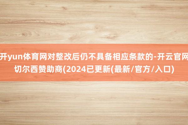 开yun体育网对整改后仍不具备相应条款的-开云官网切尔西赞助商(2024已更新(最新/官方/入口)