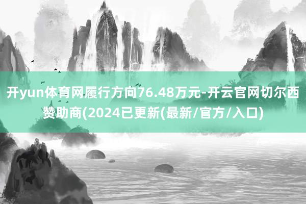 开yun体育网履行方向76.48万元-开云官网切尔西赞助商(2024已更新(最新/官方/入口)