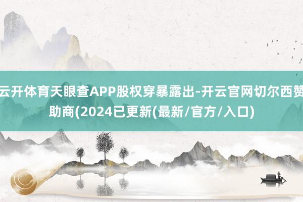 云开体育天眼查APP股权穿暴露出-开云官网切尔西赞助商(2024已更新(最新/官方/入口)