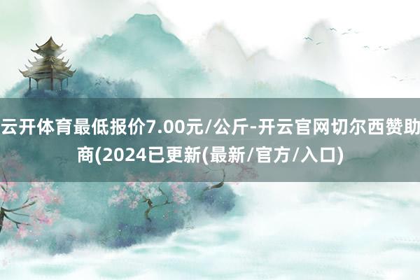 云开体育最低报价7.00元/公斤-开云官网切尔西赞助商(2024已更新(最新/官方/入口)