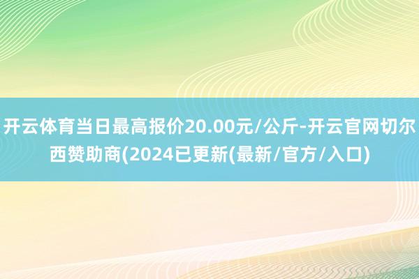 开云体育当日最高报价20.00元/公斤-开云官网切尔西赞助商(2024已更新(最新/官方/入口)