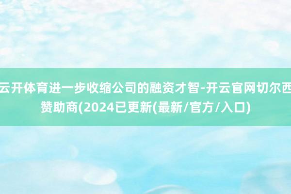 云开体育进一步收缩公司的融资才智-开云官网切尔西赞助商(2024已更新(最新/官方/入口)