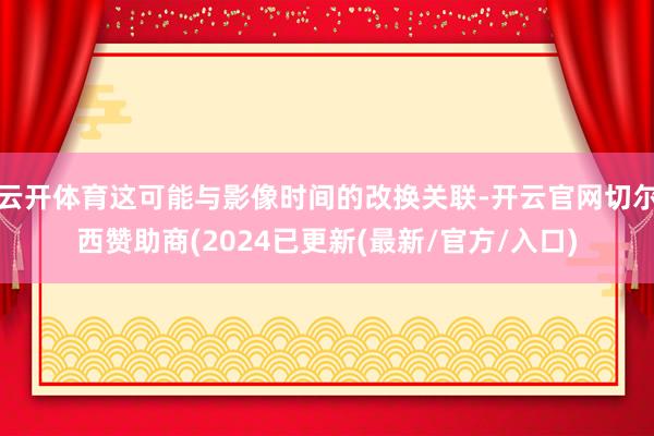 云开体育这可能与影像时间的改换关联-开云官网切尔西赞助商(2024已更新(最新/官方/入口)