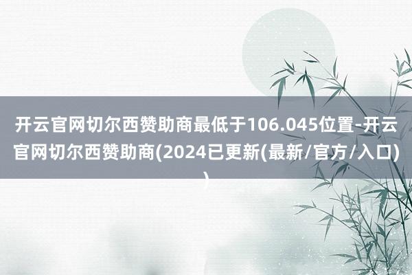 开云官网切尔西赞助商最低于106.045位置-开云官网切尔西赞助商(2024已更新(最新/官方/入口)