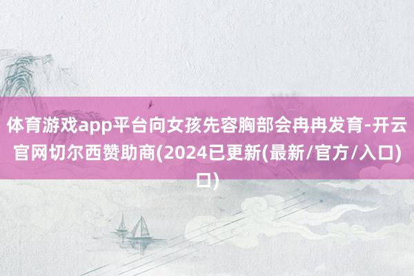 体育游戏app平台向女孩先容胸部会冉冉发育-开云官网切尔西赞助商(2024已更新(最新/官方/入口)