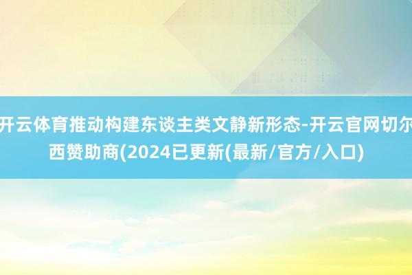 开云体育推动构建东谈主类文静新形态-开云官网切尔西赞助商(2024已更新(最新/官方/入口)