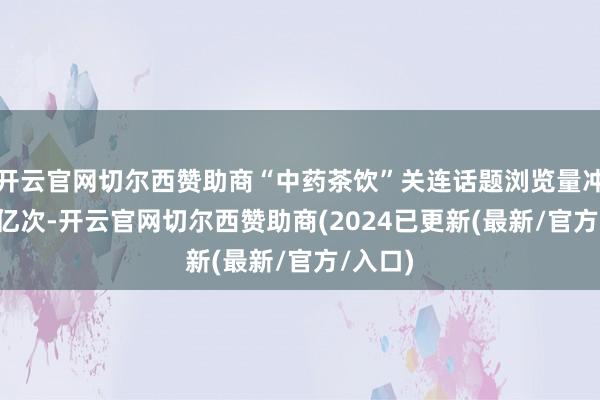 开云官网切尔西赞助商“中药茶饮”关连话题浏览量冲破1.5亿次-开云官网切尔西赞助商(2024已更新(最新/官方/入口)