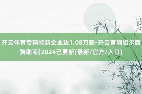 开云体育专精特新企业达1.08万家-开云官网切尔西赞助商(2024已更新(最新/官方/入口)