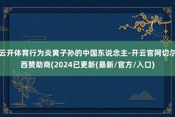 云开体育行为炎黄子孙的中国东说念主-开云官网切尔西赞助商(2024已更新(最新/官方/入口)