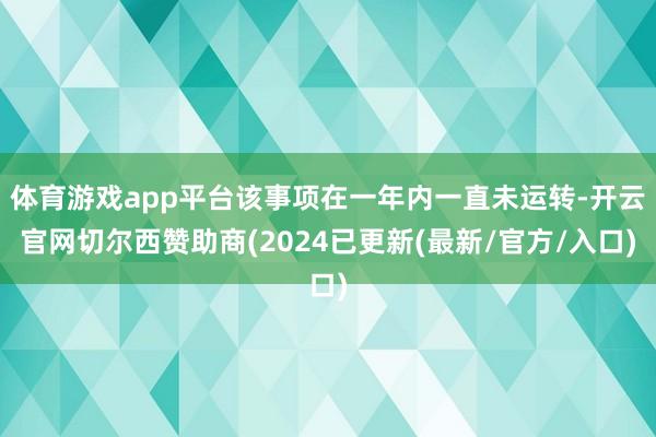 体育游戏app平台该事项在一年内一直未运转-开云官网切尔西赞助商(2024已更新(最新/官方/入口)