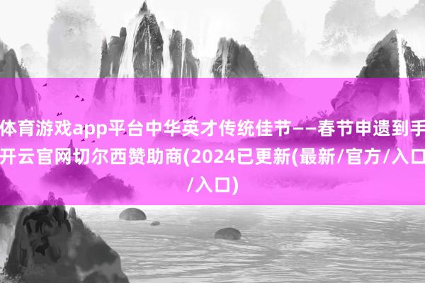 体育游戏app平台中华英才传统佳节——春节申遗到手-开云官网切尔西赞助商(2024已更新(最新/官方/入口)