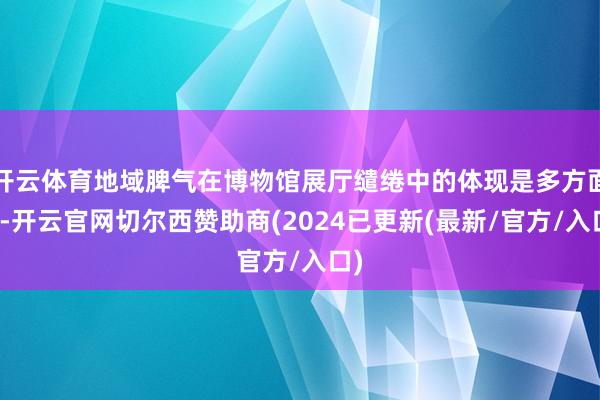 开云体育地域脾气在博物馆展厅缱绻中的体现是多方面的-开云官网切尔西赞助商(2024已更新(最新/官方/入口)