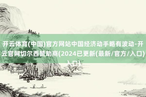 开云体育(中国)官方网站中国经济动手略有波动-开云官网切尔西赞助商(2024已更新(最新/官方/入口)