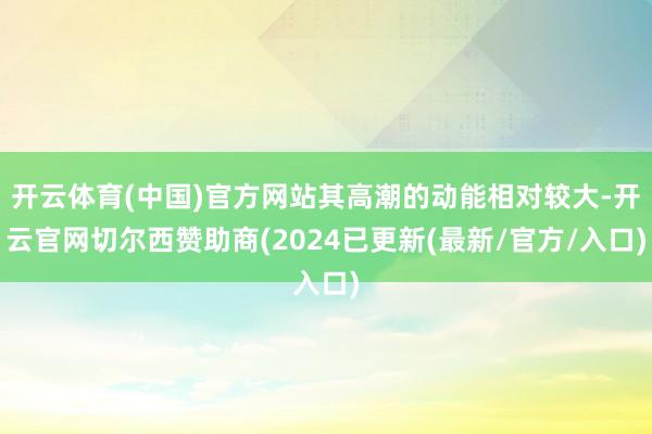 开云体育(中国)官方网站其高潮的动能相对较大-开云官网切尔西赞助商(2024已更新(最新/官方/入口)