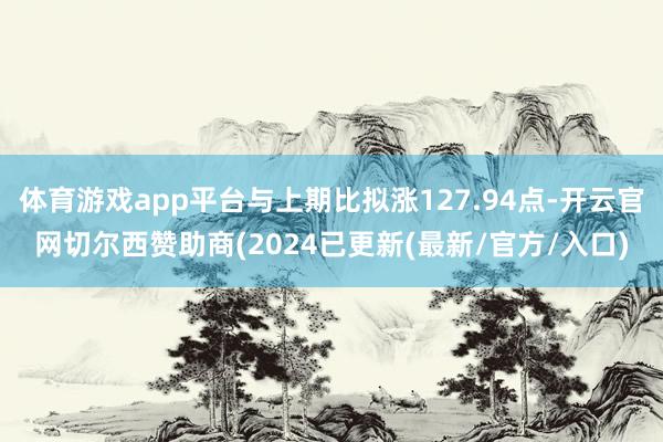 体育游戏app平台与上期比拟涨127.94点-开云官网切尔西赞助商(2024已更新(最新/官方/入口)