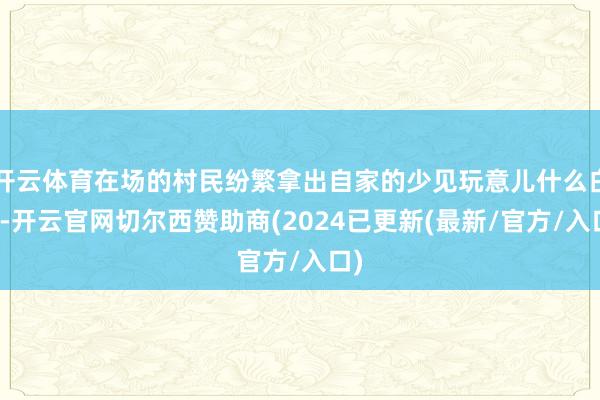 开云体育在场的村民纷繁拿出自家的少见玩意儿什么白糖-开云官网切尔西赞助商(2024已更新(最新/官方/入口)