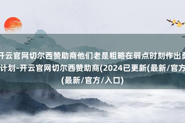 开云官网切尔西赞助商他们老是粗略在弱点时刻作出勇猛的有计划-开云官网切尔西赞助商(2024已更新(最新/官方/入口)