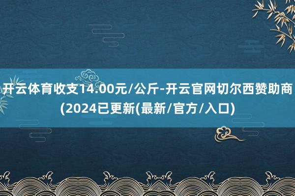 开云体育收支14.00元/公斤-开云官网切尔西赞助商(2024已更新(最新/官方/入口)