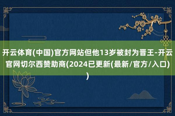 开云体育(中国)官方网站但他13岁被封为晋王-开云官网切尔西赞助商(2024已更新(最新/官方/入口)