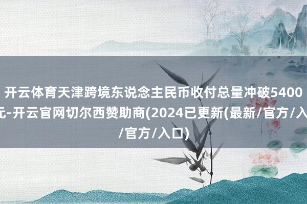 开云体育天津跨境东说念主民币收付总量冲破5400亿元-开云官网切尔西赞助商(2024已更新(最新/官方/入口)