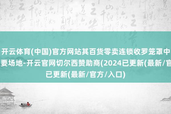 开云体育(中国)官方网站其百货零卖连锁收罗笼罩中国19个主要场地-开云官网切尔西赞助商(2024已更新(最新/官方/入口)