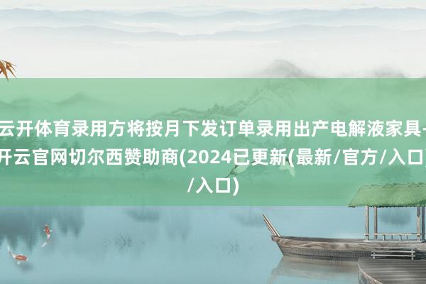 云开体育录用方将按月下发订单录用出产电解液家具-开云官网切尔西赞助商(2024已更新(最新/官方/入口)