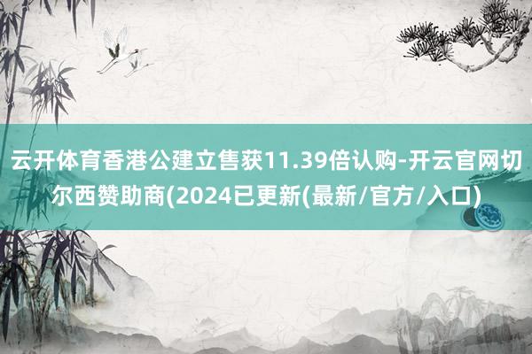 云开体育香港公建立售获11.39倍认购-开云官网切尔西赞助商(2024已更新(最新/官方/入口)