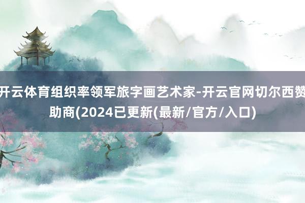 开云体育组织率领军旅字画艺术家-开云官网切尔西赞助商(2024已更新(最新/官方/入口)