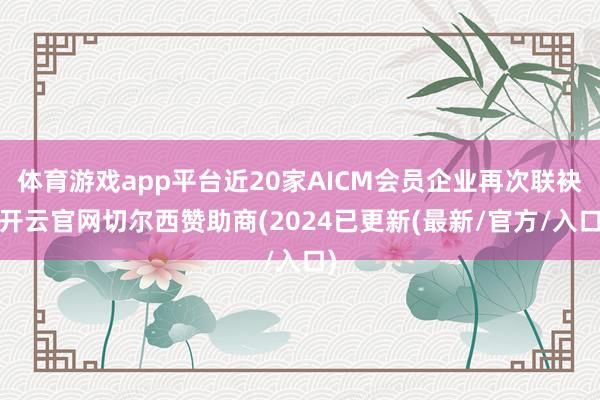 体育游戏app平台近20家AICM会员企业再次联袂-开云官网切尔西赞助商(2024已更新(最新/官方/入口)