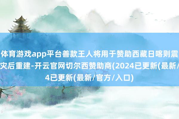 体育游戏app平台善款王人将用于赞助西藏日喀则震区的救灾和灾后重建-开云官网切尔西赞助商(2024已更新(最新/官方/入口)