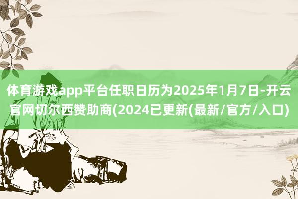 体育游戏app平台任职日历为2025年1月7日-开云官网切尔西赞助商(2024已更新(最新/官方/入口)