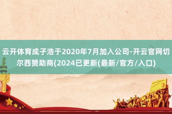 云开体育成子浩于2020年7月加入公司-开云官网切尔西赞助商(2024已更新(最新/官方/入口)