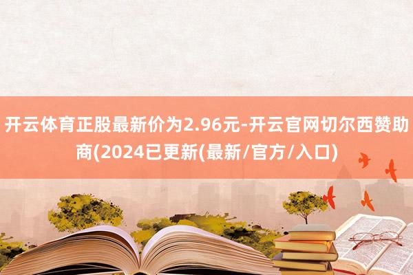 开云体育正股最新价为2.96元-开云官网切尔西赞助商(2024已更新(最新/官方/入口)