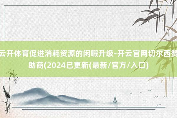 云开体育促进消耗资源的闲暇升级-开云官网切尔西赞助商(2024已更新(最新/官方/入口)