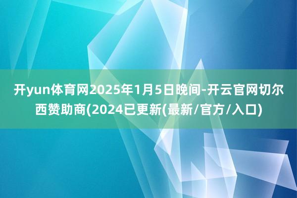 开yun体育网　　2025年1月5日晚间-开云官网切尔西赞助商(2024已更新(最新/官方/入口)