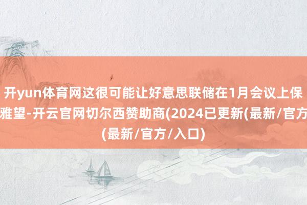 开yun体育网这很可能让好意思联储在1月会议上保合手不雅望-开云官网切尔西赞助商(2024已更新(最新/官方/入口)