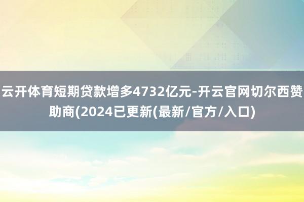 云开体育短期贷款增多4732亿元-开云官网切尔西赞助商(2024已更新(最新/官方/入口)