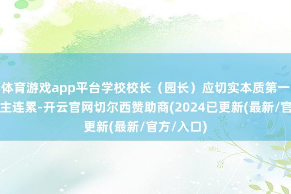 体育游戏app平台学校校长（园长）应切实本质第一连累东谈主连累-开云官网切尔西赞助商(2024已更新(最新/官方/入口)