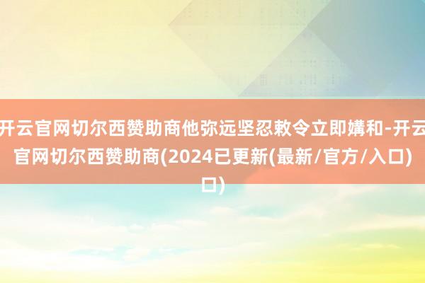 开云官网切尔西赞助商他弥远坚忍敕令立即媾和-开云官网切尔西赞助商(2024已更新(最新/官方/入口)