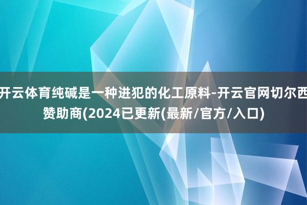 开云体育纯碱是一种进犯的化工原料-开云官网切尔西赞助商(2024已更新(最新/官方/入口)