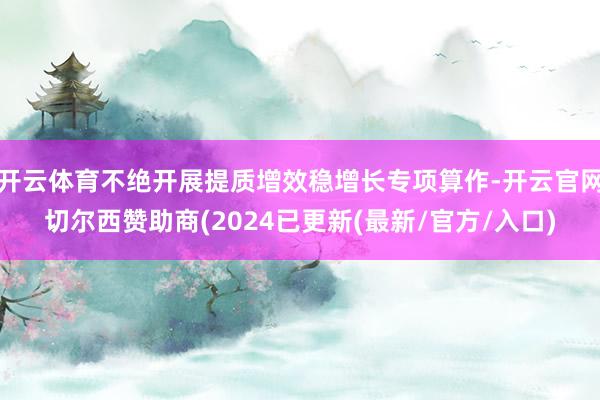 开云体育不绝开展提质增效稳增长专项算作-开云官网切尔西赞助商(2024已更新(最新/官方/入口)